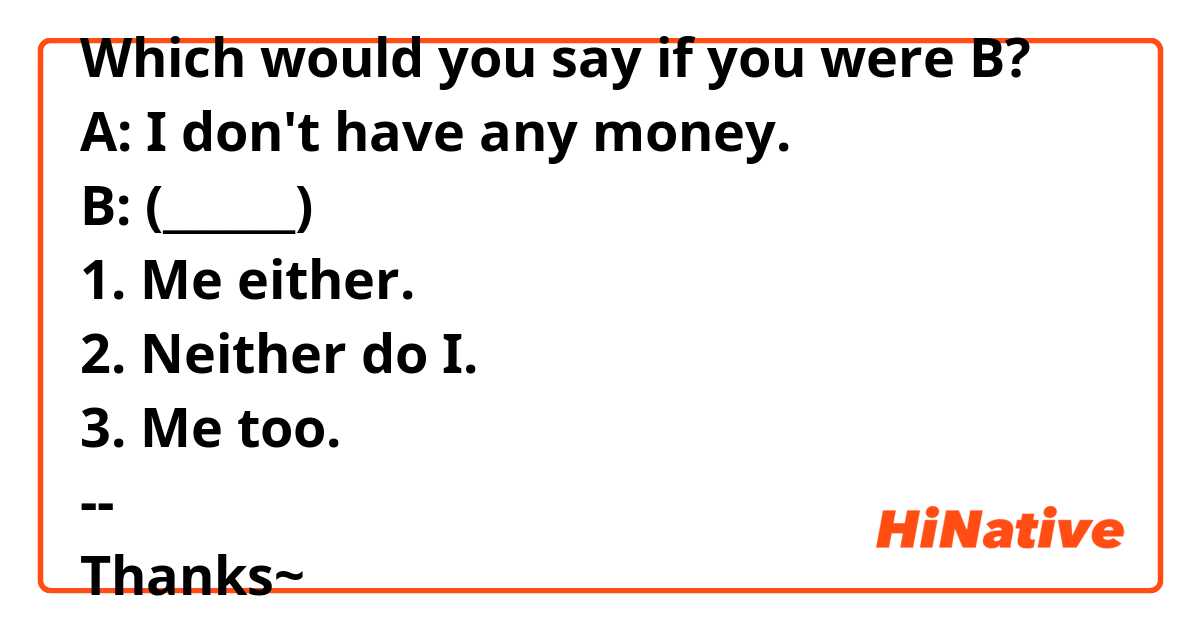Which would you say if you were B?
A: I don't have any money.
B: (______)
1. Me either.
2. Neither do I.
3. Me too.
--
Thanks~