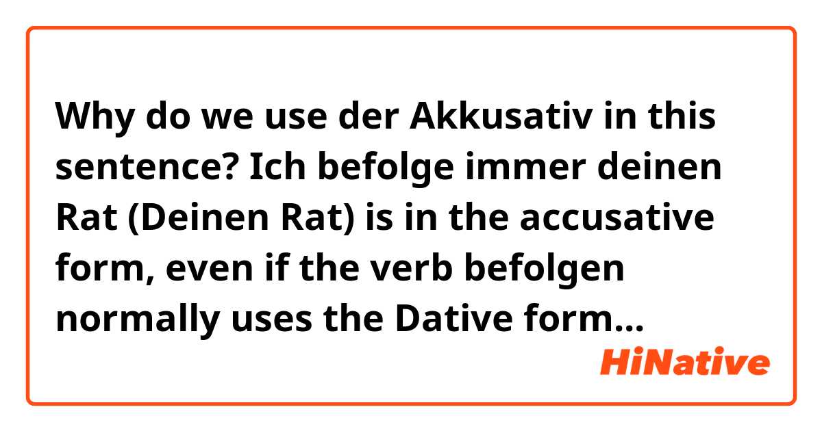 Why do we use der Akkusativ in this sentence?
Ich befolge immer deinen Rat 
(Deinen Rat) is in the accusative form, even if the verb befolgen normally uses the Dative form...