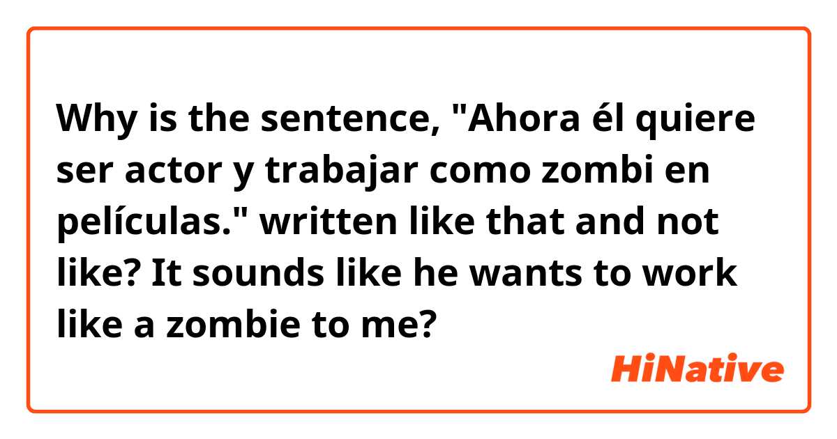 Why is the sentence, "Ahora él quiere ser actor y trabajar como zombi en películas." written like that and not like? It sounds like he wants to work like a zombie to me?