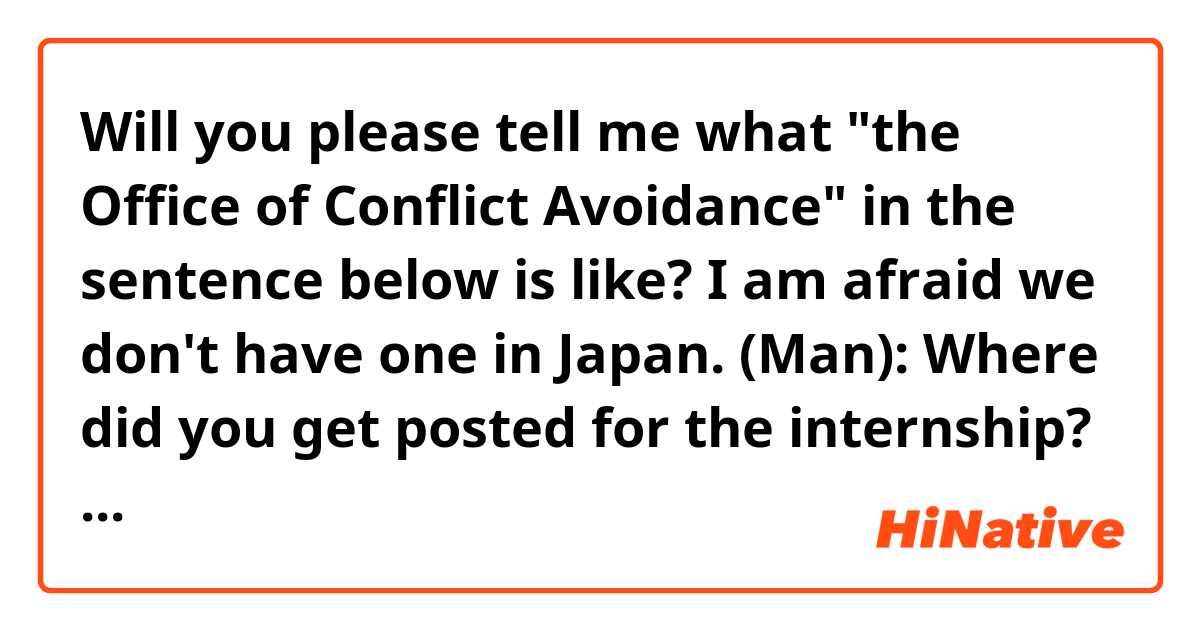 Will you please tell me what "the Office of Conflict Avoidance" in the sentence below is like?  I am afraid we don't have one in Japan.

(Man):  Where did you get posted for the internship?
(Woman):  I'll be a staffer in the Office of Conflict Avoidance, right here at headquarters. 
