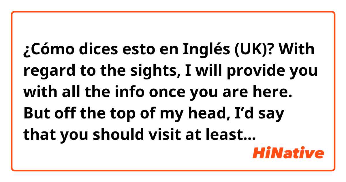 ¿Cómo dices esto en Inglés (UK)? With regard to the sights, I will provide you with all the info once you are here. But off the top of my head, I’d say that you should visit at least... 