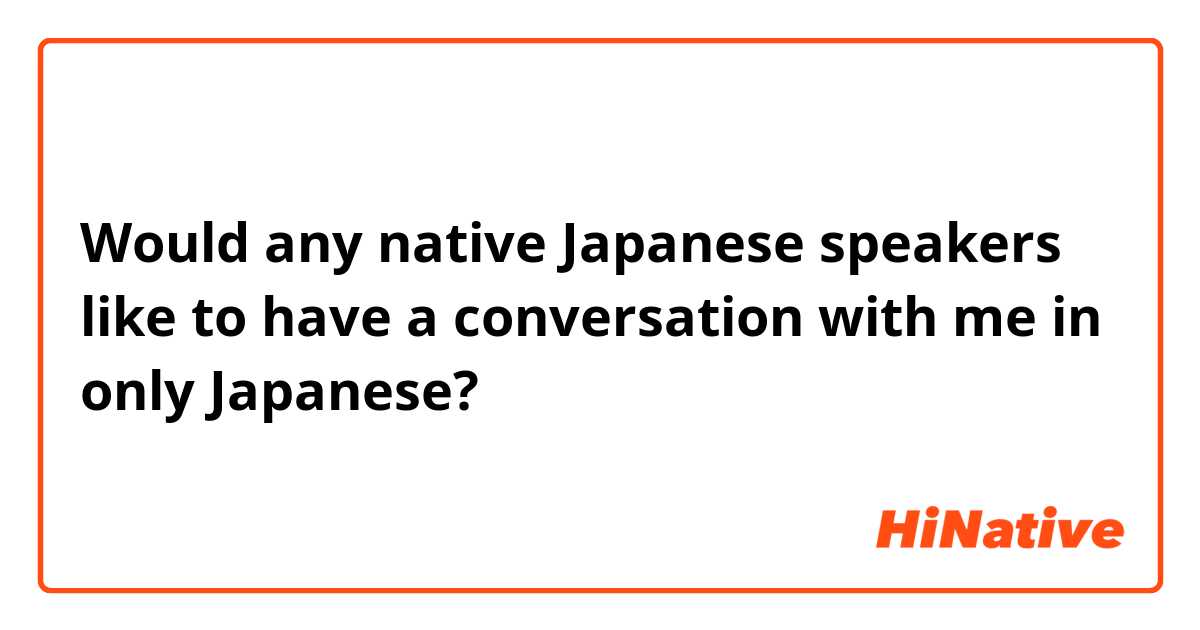 Would any native Japanese speakers like to have a conversation with me in only Japanese? 
