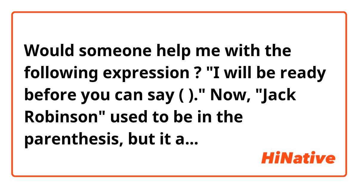 Would someone help me with the following expression ?  
                        "I will be ready before you can say (              )."
Now, "Jack Robinson" used to be in the parenthesis, but it appears that anything can be put in there
if the word(s) is(are) related to the situation you are in.   Could someone please give me some examples? 
And if you still use "Jack Robinson",  would you tell me how old you are if you do not mind？