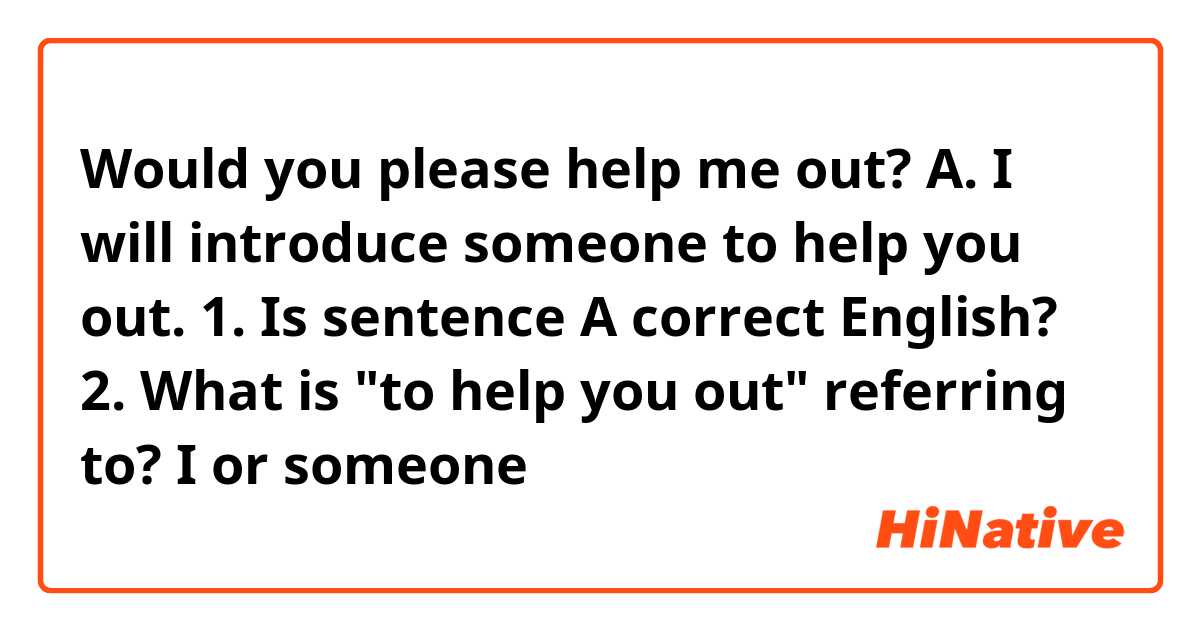 Would you please help me out?

A. I will introduce someone to help you out.

1. Is sentence A correct English?
2. What is "to help you out" referring to? I or someone