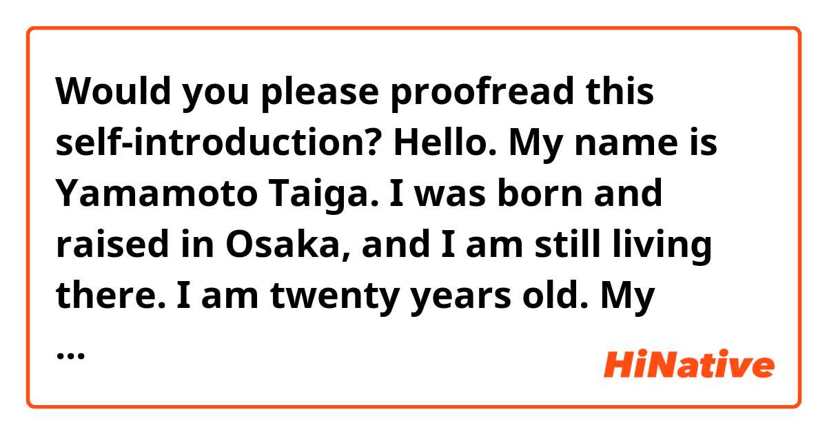 Would you please proofread this self-introduction?

     Hello. My name is Yamamoto Taiga. I was born and raised in Osaka, and I am still living there. I am twenty years old. My birthday is June 2nd. I am a freshman of University. It takes an hour and a half to go to school by train. I belong to the faculty of engineering. I specialized in mechanical engineering. After school is over, I take on part-time jobs such as a waiter at a restaurant. In my free time,I like watching movies, listening to music and traveling. One of my favorite places is Hokkaido. Hokkaido is a little distant from Osaka, but there is beautiful nature. So I often visit there. My favorite sport is badminton. Sometimes I go to park near my house and play badminton on weekends.I am a kind and honest person. Thank you for listening.

Are these sentences natural?