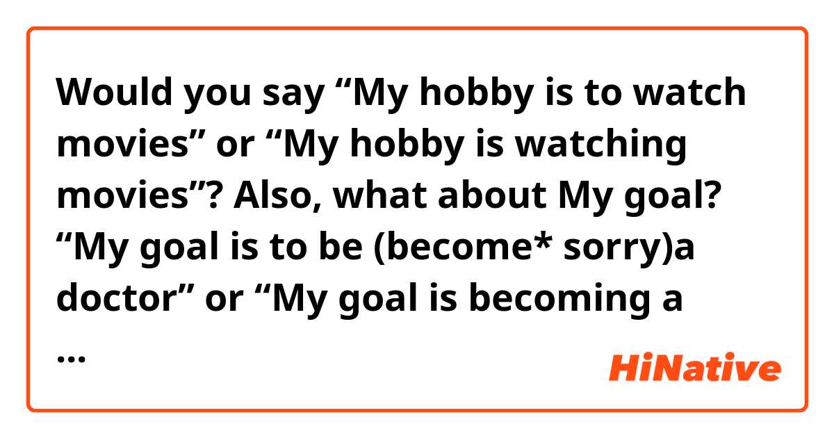 Would you say “My hobby is to watch movies” or “My hobby is watching movies”?
Also, what about My goal? “My goal is to be (become* sorry)a doctor” or “My goal is becoming a doctor “?
Which way is more natural for each?