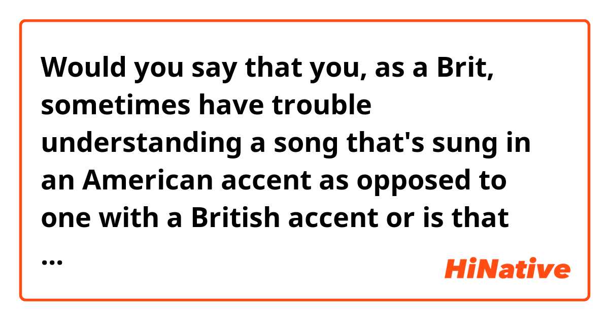 Would you say that you, as a Brit, sometimes have trouble understanding a song that's sung in an American accent as opposed to one with a British accent or is that okay? 