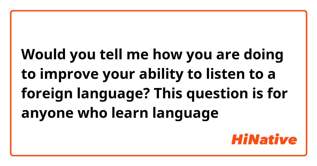 Would you tell me how you are doing to improve your ability to listen to a foreign language? This question is for anyone who learn language