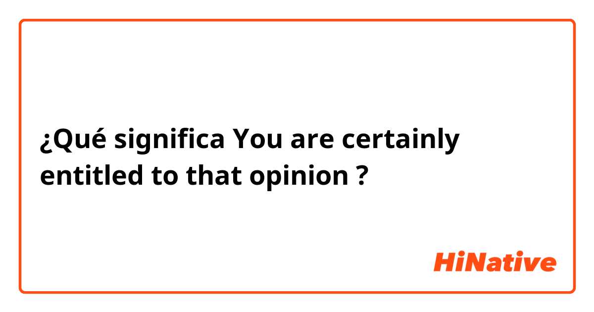 ¿Qué significa You are certainly entitled to that opinion ?