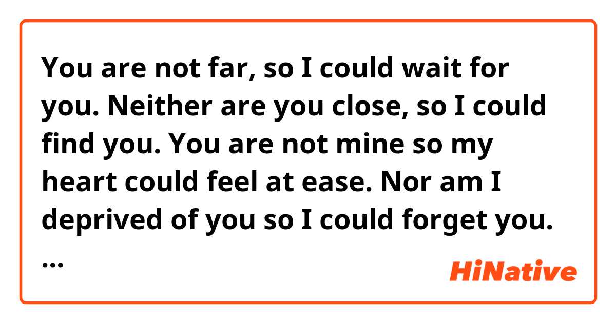 You are not far, so I could wait for you. Neither are you close, so I could find you. You are not mine so my heart could feel at ease. Nor am I deprived of you so I could forget you. You are in between everything.
(THIS PARAGRAPH IS TRANSLATED, CORRECT?)
