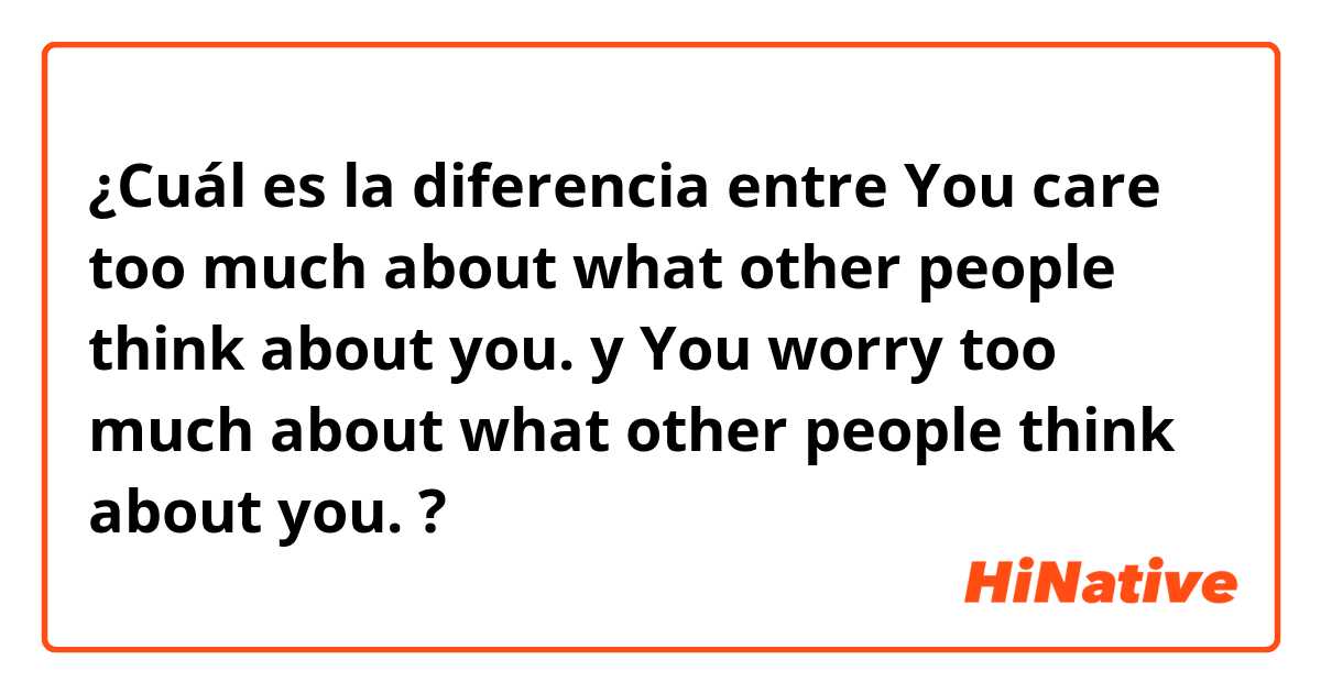 ¿Cuál es la diferencia entre You care too much about what other people think about you. y You worry too much about what other people think about you. ?