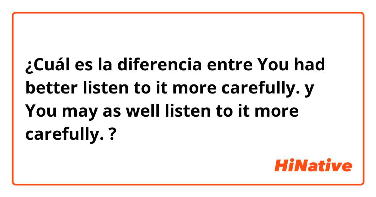 ¿Cuál es la diferencia entre You had better listen to it more carefully. y You may as well listen to it more carefully. ?