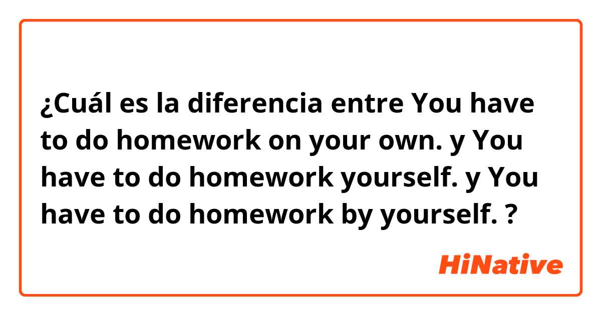¿Cuál es la diferencia entre You have to do homework on your own. y You have to do homework yourself. y You have to do homework by yourself. ?