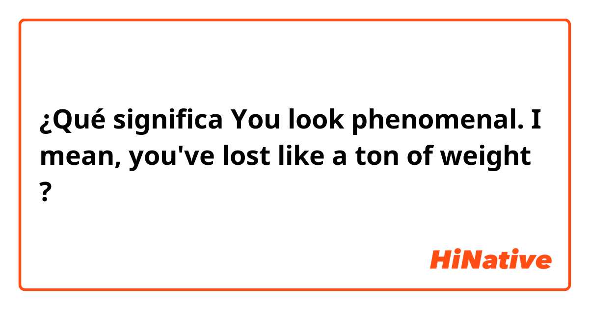 ¿Qué significa You look phenomenal. I mean, you've lost like a ton of weight?