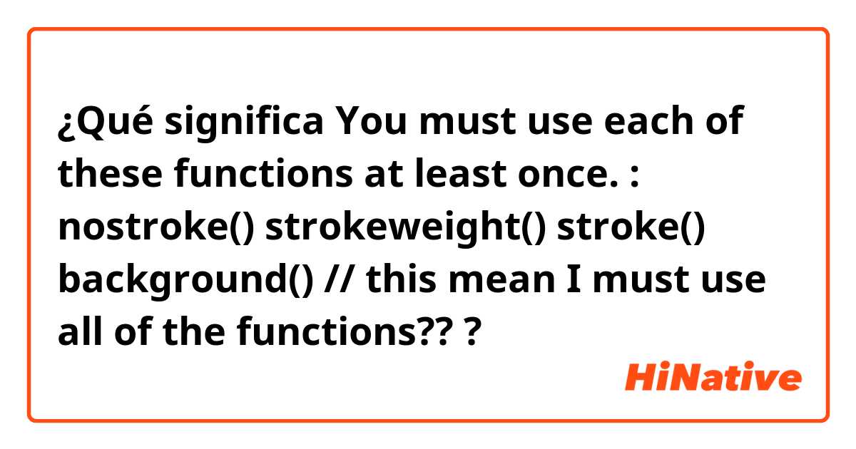 ¿Qué significa You must use each of these functions at least once. : nostroke() strokeweight() stroke() background() // this mean I must use all of the functions???