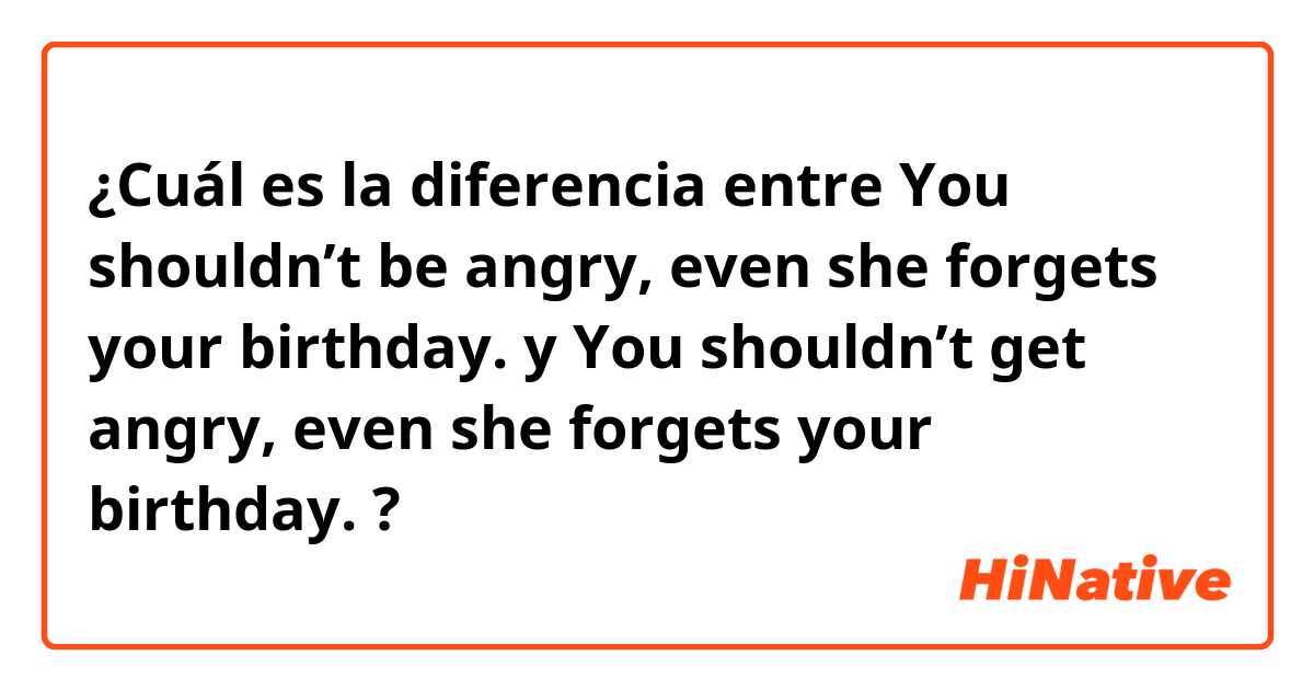 ¿Cuál es la diferencia entre You shouldn’t be angry, even she forgets your birthday. y You shouldn’t get angry, even she forgets your birthday. ?