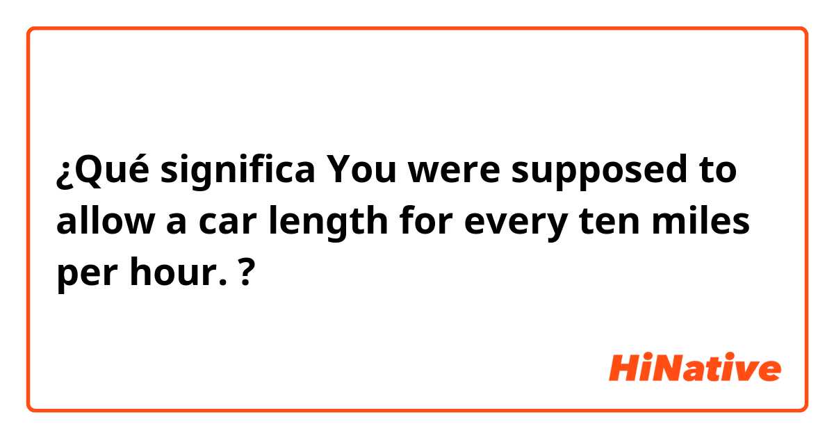 ¿Qué significa You were supposed to allow a car length for every ten miles per hour.?