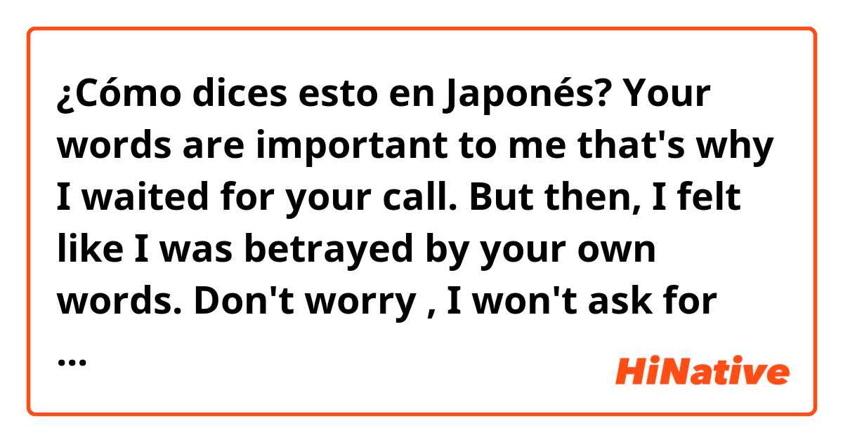 ¿Cómo dices esto en Japonés? Your words are important to me that's why I waited for your call. But then, I felt like I was  betrayed by your own words. Don't worry , I won't ask for your time again. So take care always bec. I care for you even though I'm just nothing but an option.


