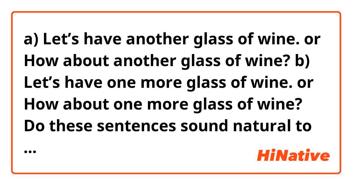 a) Let’s have another glass of wine. or How about another glass of wine?
b) Let’s have one more glass of wine. or How about one more glass of wine? 
Do these sentences sound natural to you? 