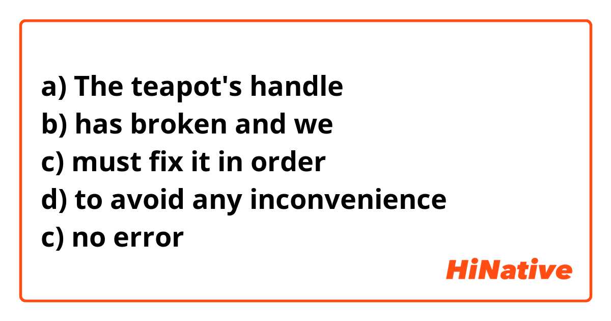 a) The teapot's handle 
b) has broken and we
c) must fix it in order 
d) to avoid any inconvenience 
c) no error 