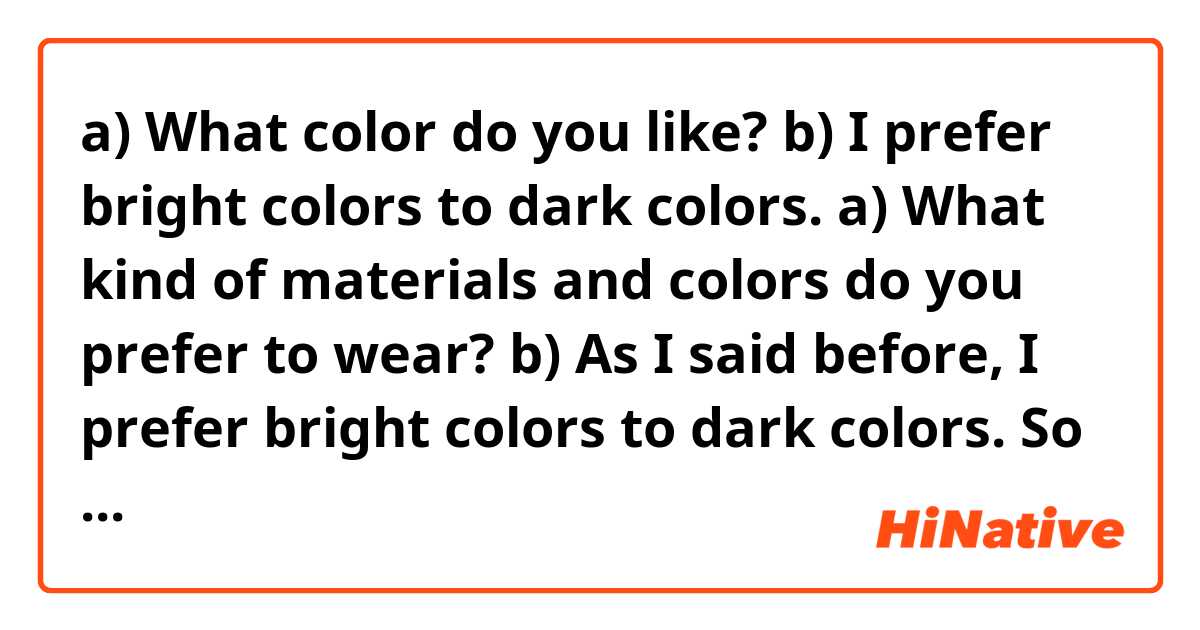 a) What color do you like?
b) I prefer bright colors to dark colors.
a) What kind of materials and colors do you prefer to wear?
b) As I said before, I prefer bright colors to dark colors. So When I choose my clothes, I prefer bright ones.

Q1. Are they conversations natural?

Q2. As I said before, As I said earlier,  As I mentioned before, As I mentioned earlier  
Do these four expressions mean the same thing?