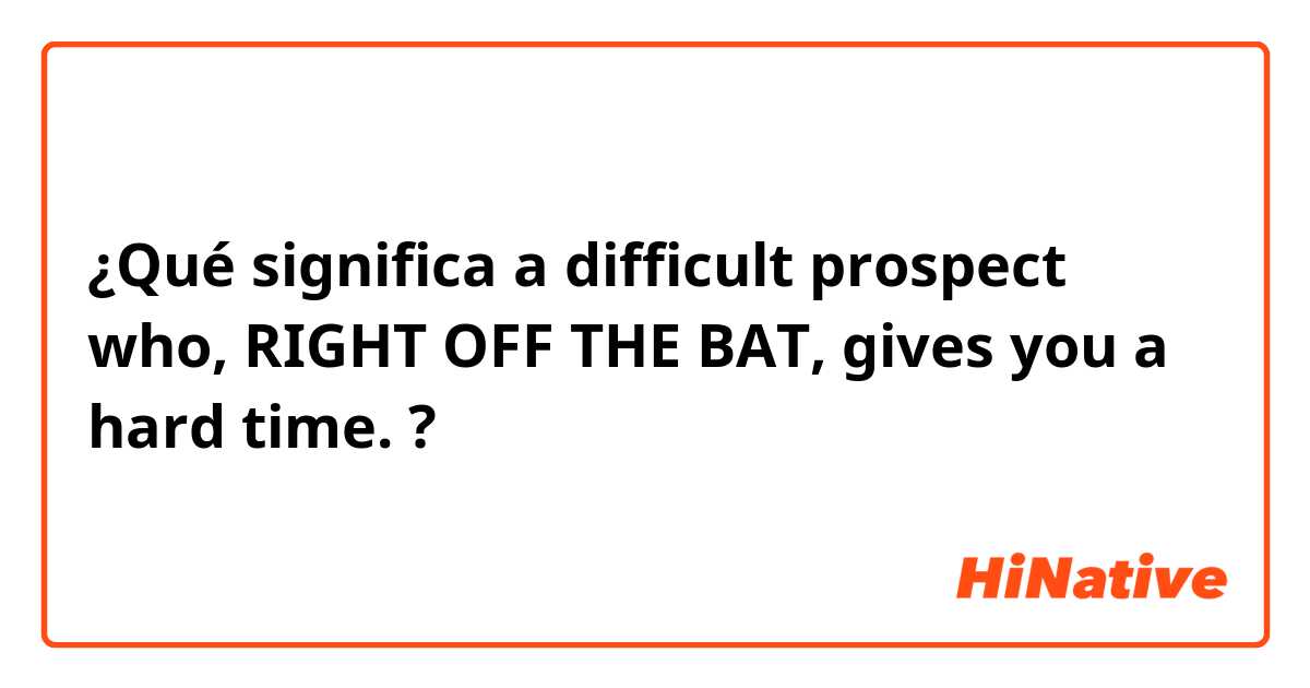¿Qué significa a difficult prospect who, RIGHT OFF THE BAT, gives you a hard time.?