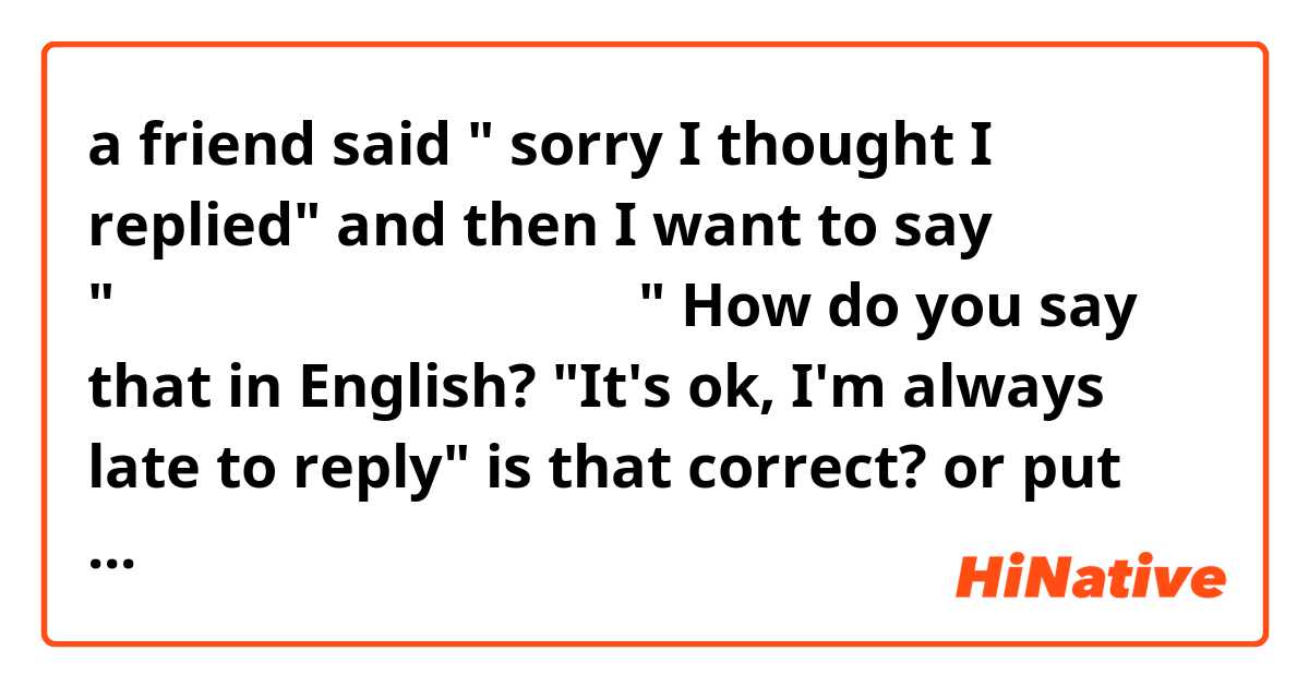 a friend said " sorry I thought I replied"
and then I want to say "大丈夫、私もいつも返事遅いし。"
How do you say that in English?

"It's ok, I'm always late to reply" 
is that correct? or put "as well" is better?