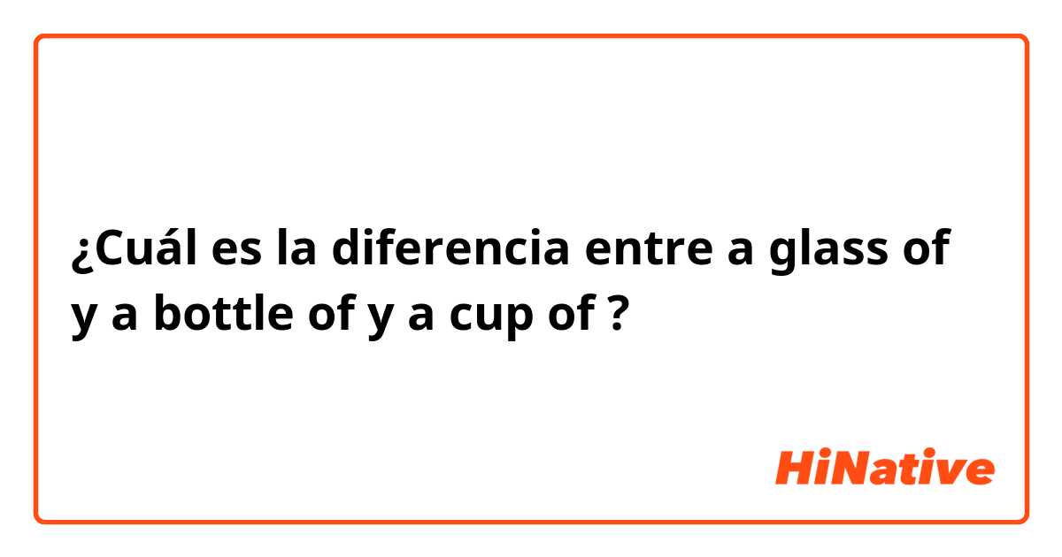 ¿Cuál es la diferencia entre a glass of y a bottle of  y a cup of ?