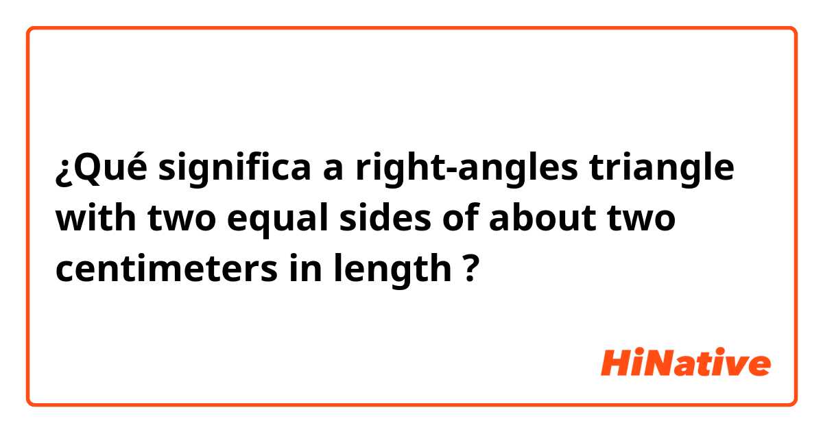 ¿Qué significa a right-angles triangle with two equal sides of about two centimeters in length?