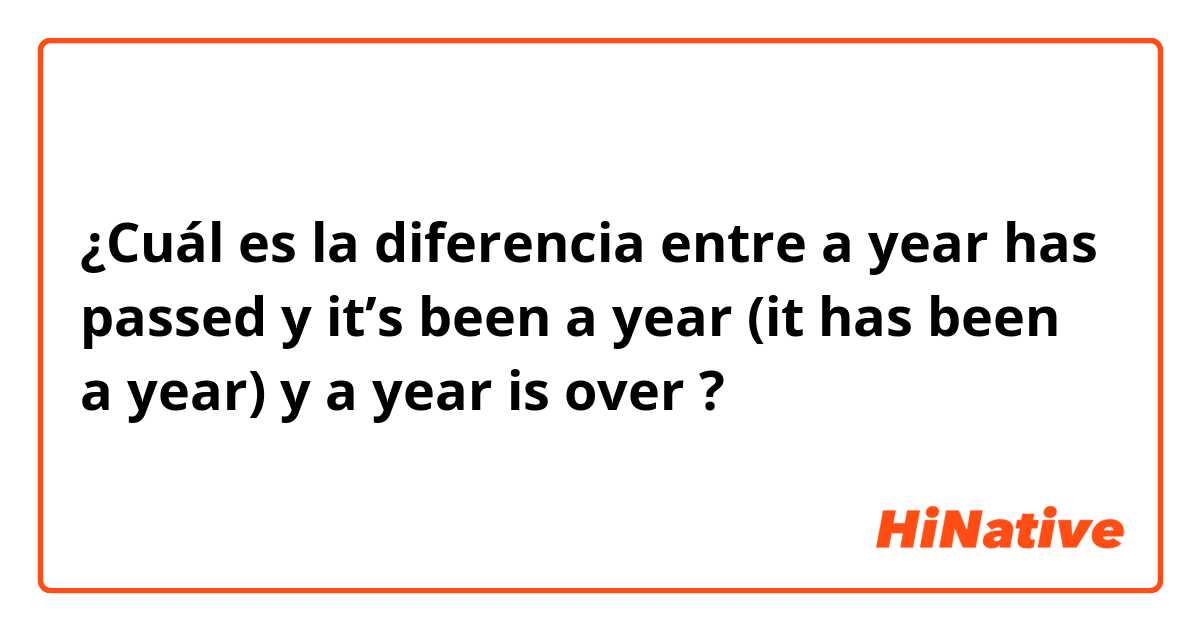 ¿Cuál es la diferencia entre a year has passed y it’s been a year (it has been a year) y a year is over ?