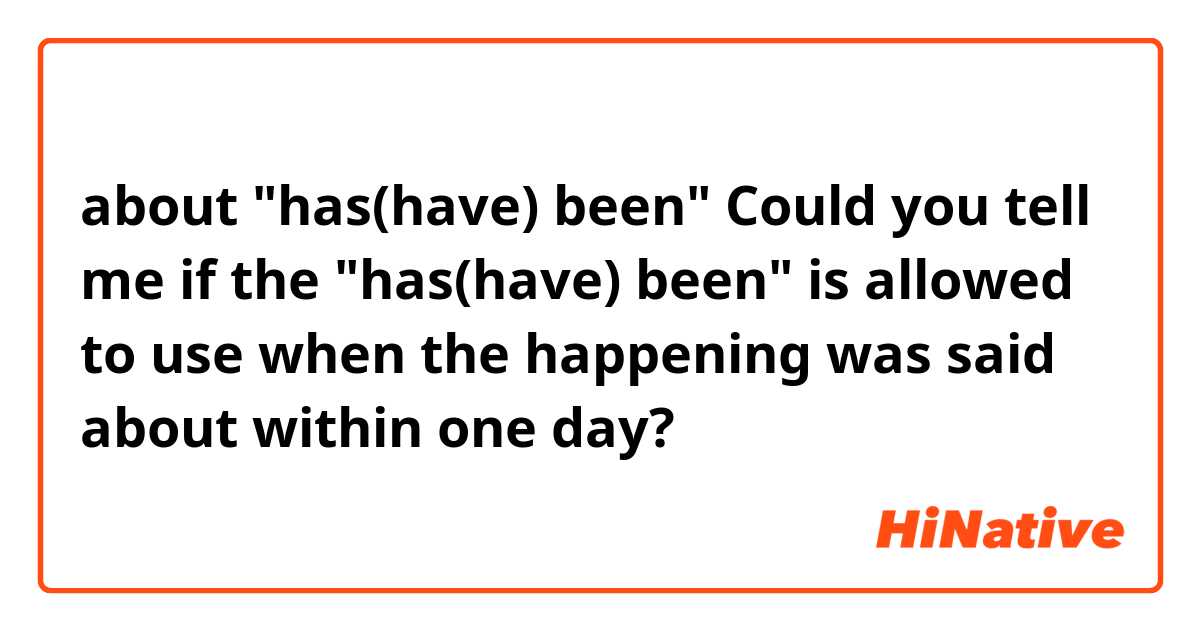 about "has(have) been" 

Could you tell me  if the "has(have) been" is allowed to use when the happening was said about within one day? 