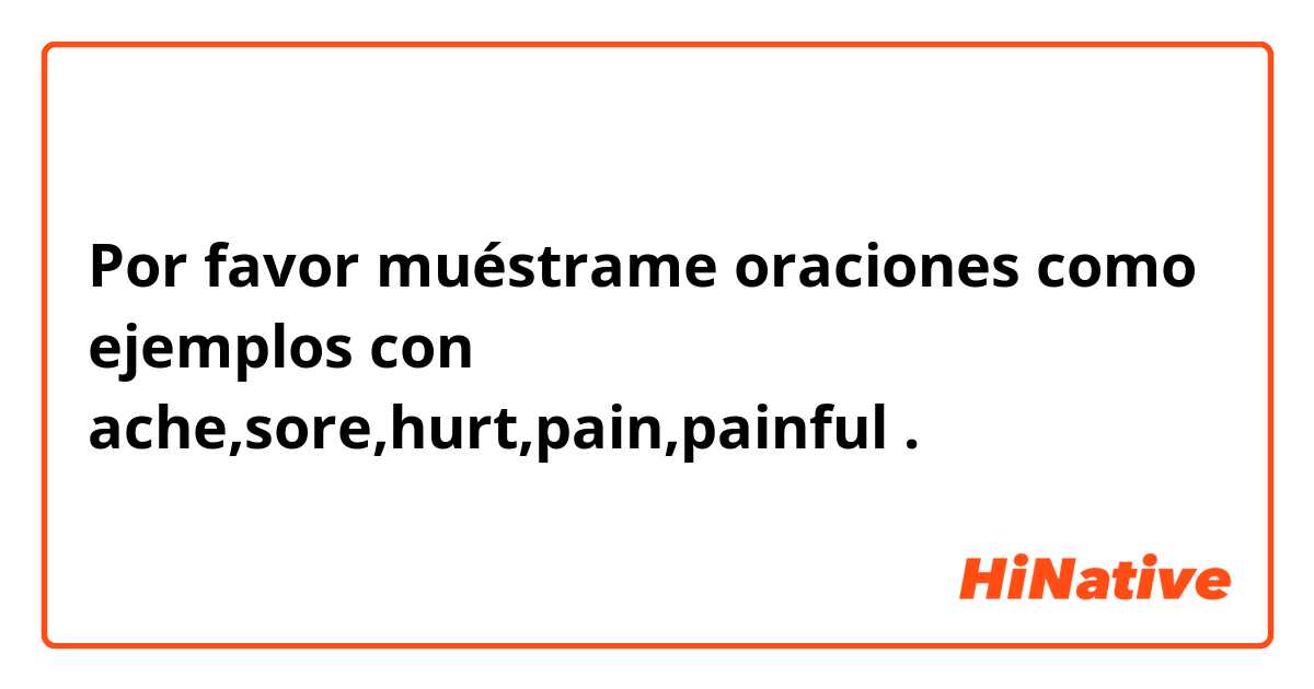 Por favor muéstrame oraciones como ejemplos con ache,sore,hurt,pain,painful.