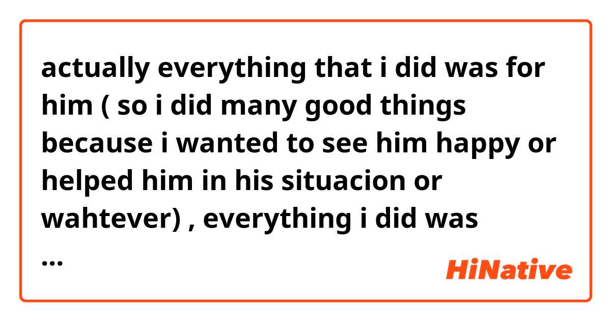 actually  everything that i did was for him ( so i did many good things because i wanted to see him happy or helped him in his situacion or wahtever)    , everything i did was because of some one   (so maybe i was diferent but that person hurt me and it was his or her fault he or she made me suffer and that is why i did that ) because of him  ,,    are those like kinda of the meaning of sentences like that  ,, can some  one corect me if i am wrong or right   