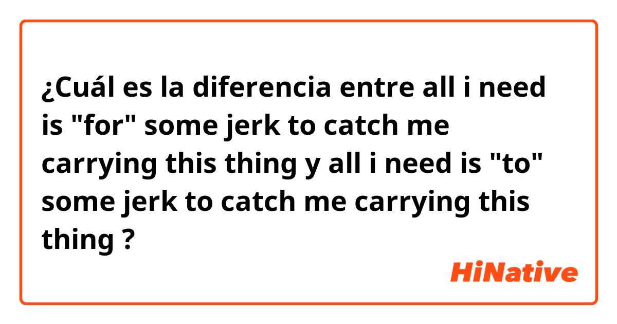 ¿Cuál es la diferencia entre all i need is "for" some jerk to catch me carrying this thing y all i need is "to" some jerk to catch me carrying this thing ?