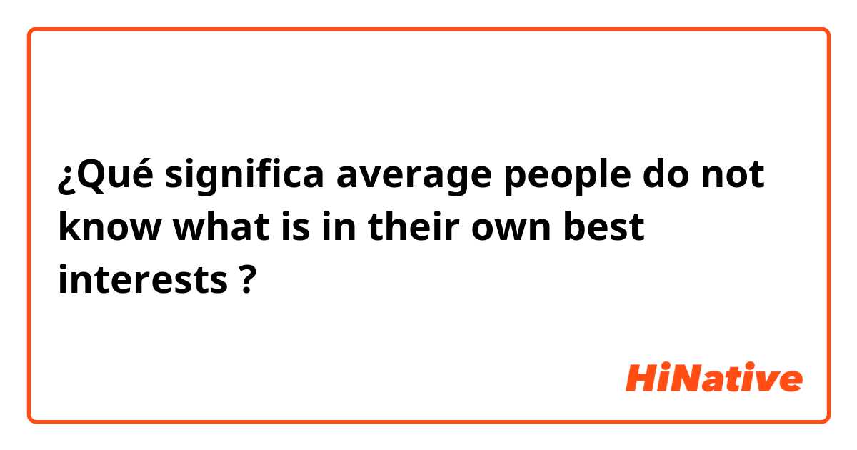 ¿Qué significa average people do not know what is in their own best interests ?