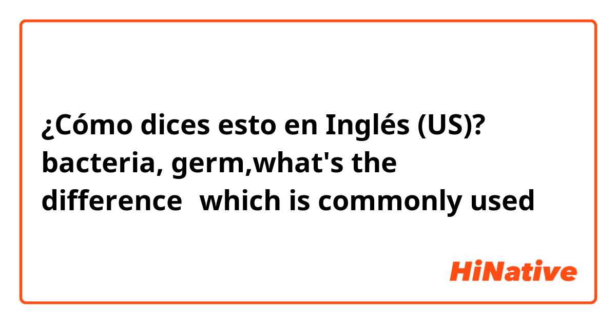 ¿Cómo dices esto en Inglés (US)? bacteria, germ,what's the difference？which is commonly used ？