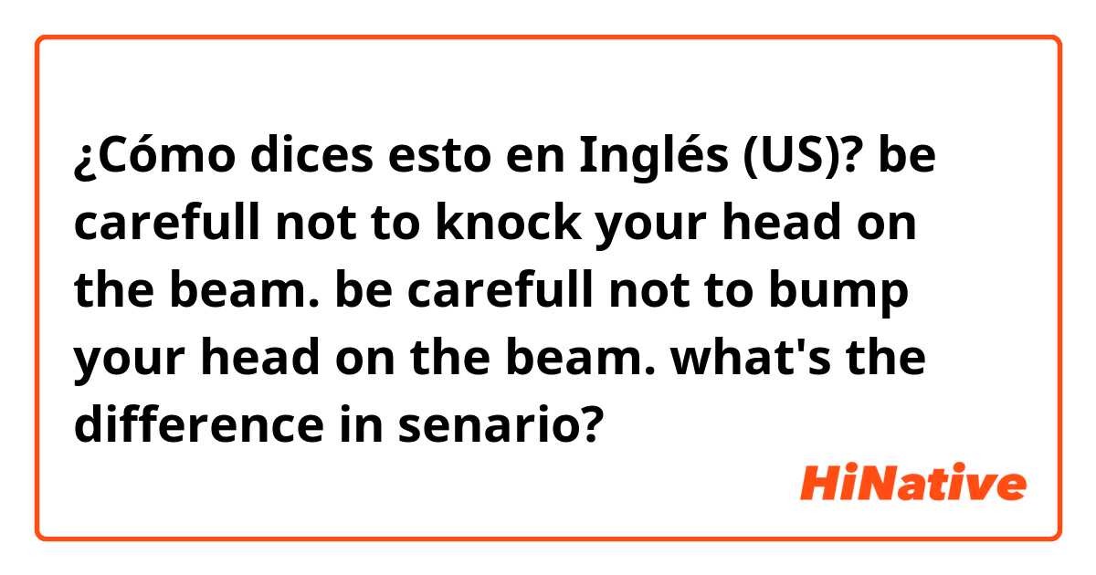¿Cómo dices esto en Inglés (US)? be carefull not to knock your head on the beam.
be carefull not to bump your head on the beam.
what's the difference in senario?