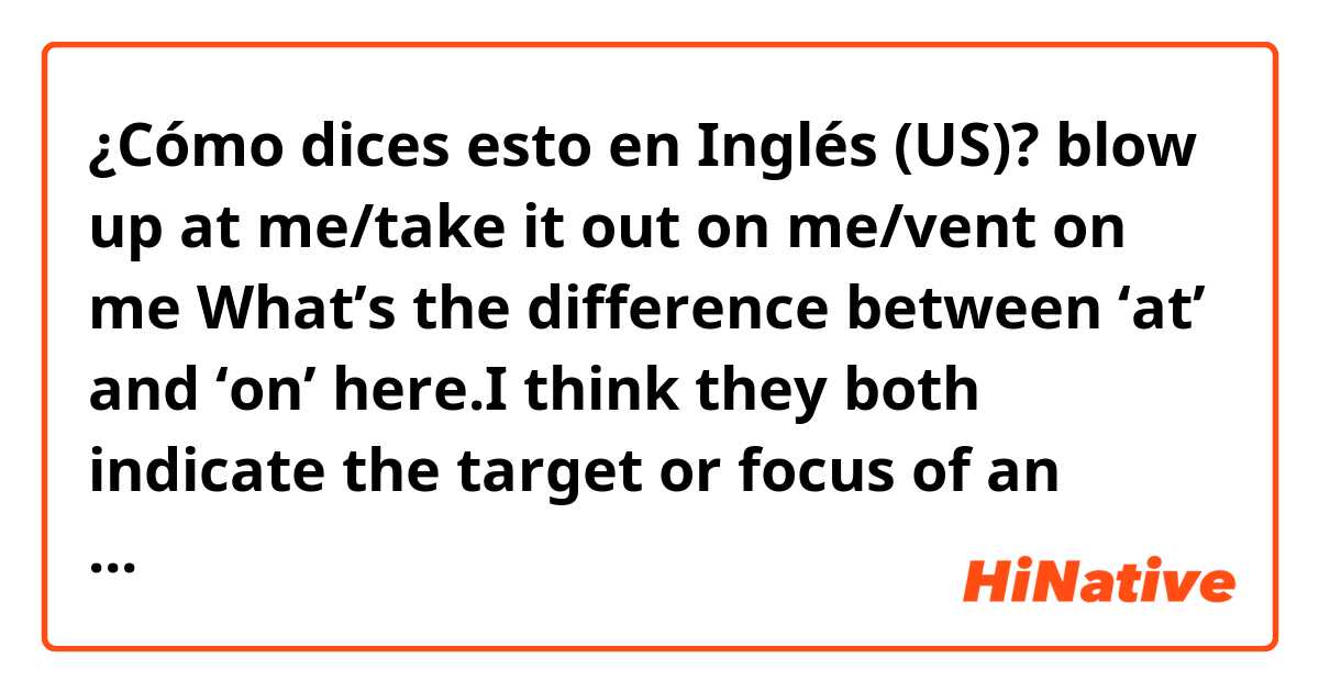 ¿Cómo dices esto en Inglés (US)? blow up at me/take it out on me/vent on me
What’s the difference between ‘at’ and ‘on’ here.I think they both indicate the target or focus of an action, right? and what should I use as in ‘pop off at/on me’, which preposition should be put here?