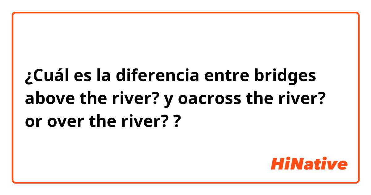 ¿Cuál es la diferencia entre bridges above the river?  y oacross the river? or over the river?  ?
