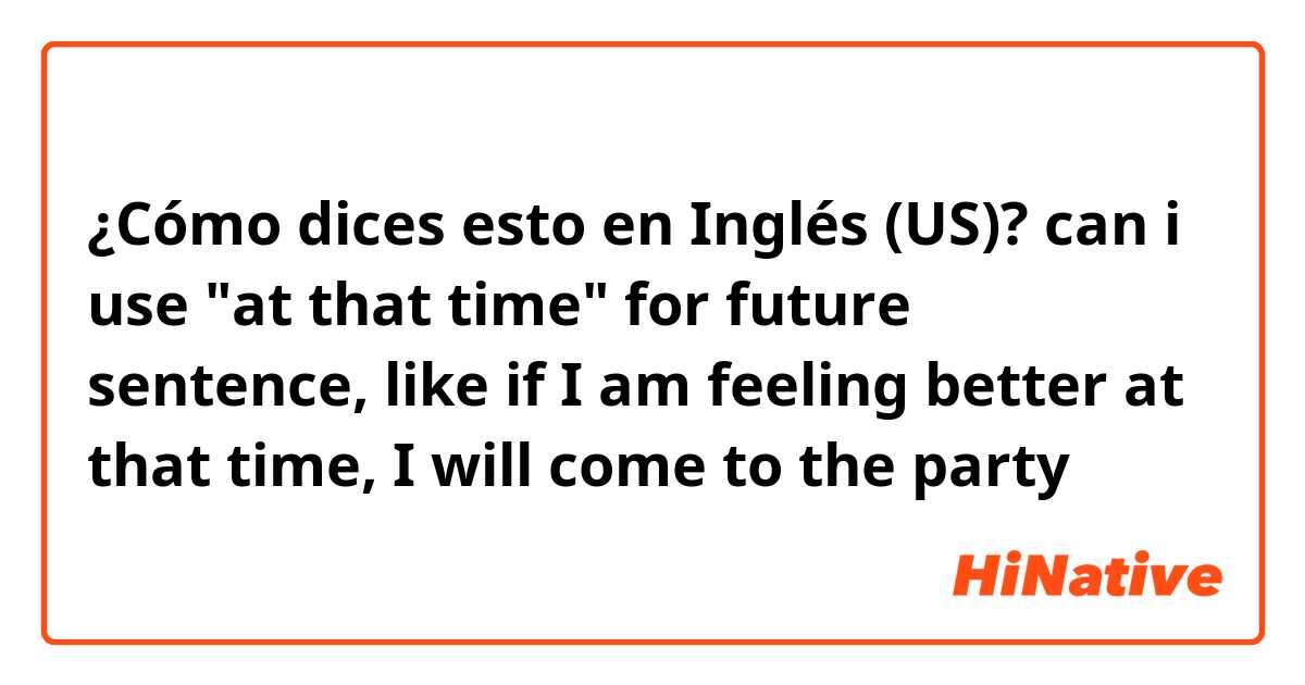 ¿Cómo dices esto en Inglés (US)? can i use "at that time" for future sentence, like if I am feeling better at that time, I will come to the party 