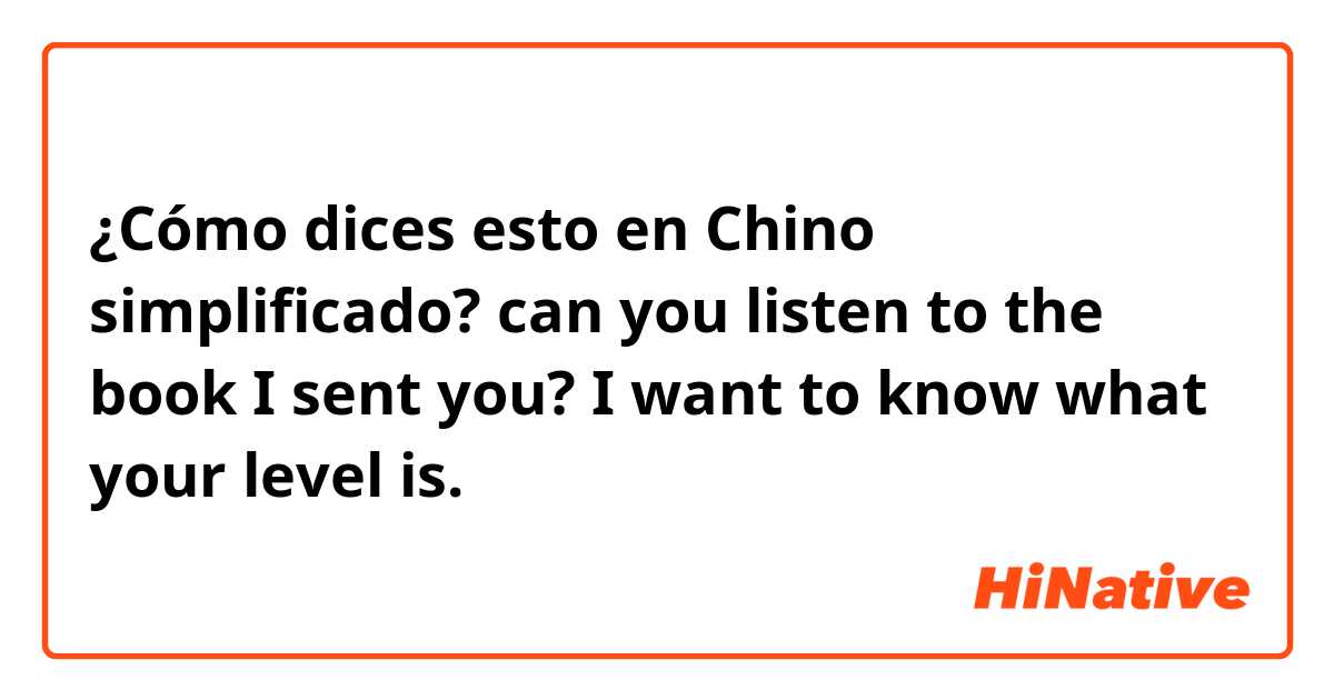 ¿Cómo dices esto en Chino simplificado? can you listen to the book I sent you? I want to know what your level is. 