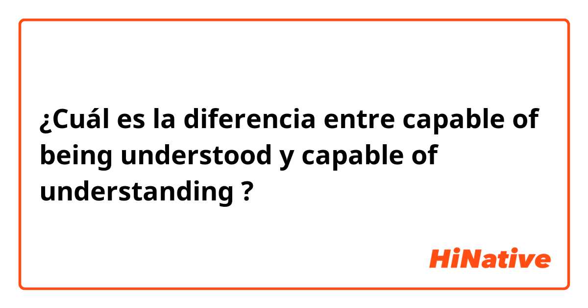¿Cuál es la diferencia entre capable of being understood y capable of understanding ?
