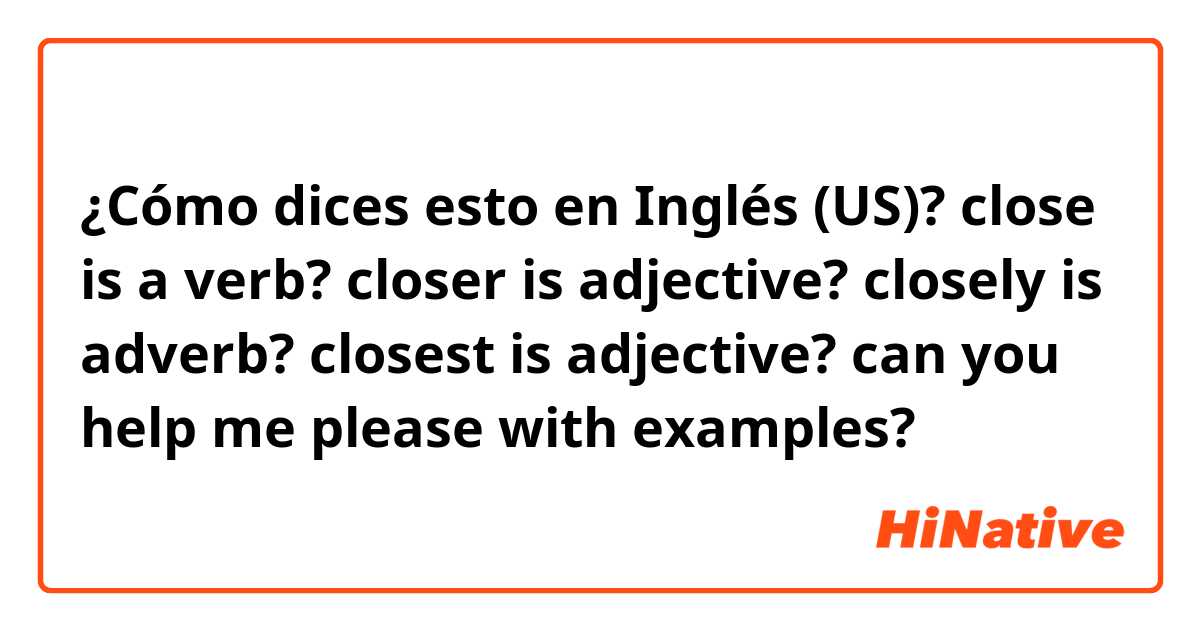 ¿Cómo dices esto en Inglés (US)? close is a verb?
closer is adjective?
closely is adverb?
closest is adjective?
can you help me please with examples?