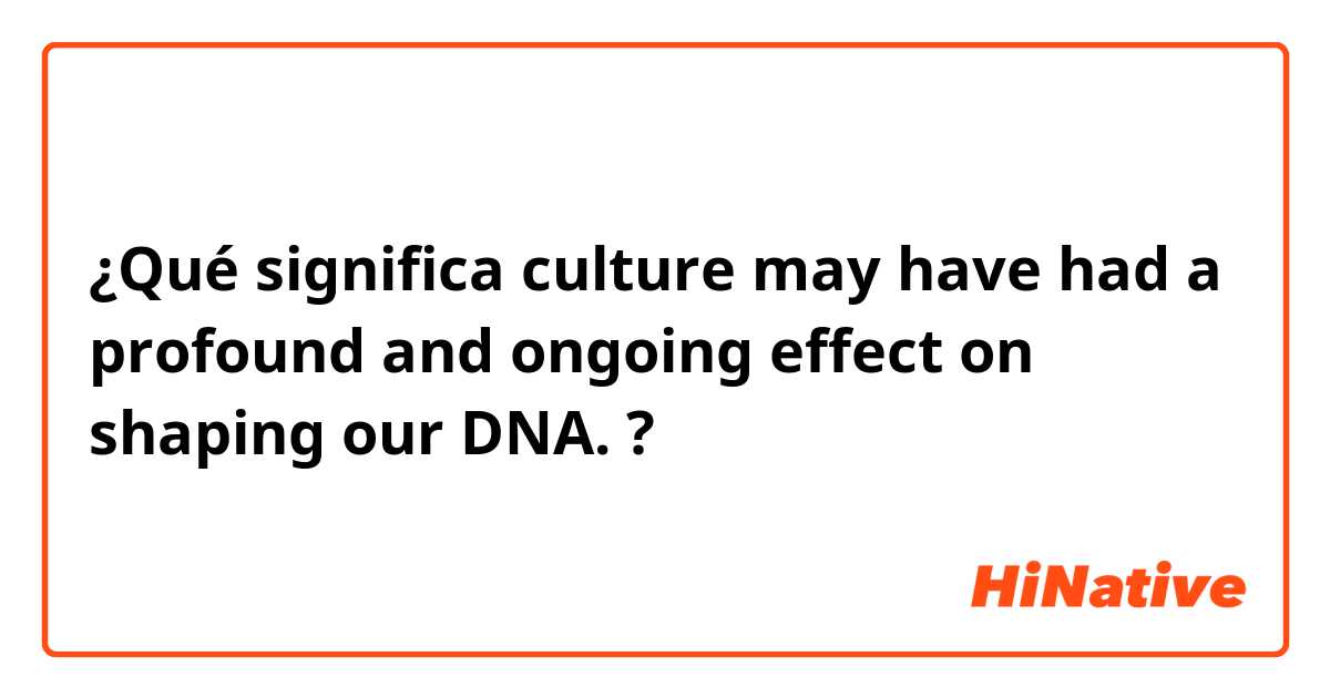 ¿Qué significa culture may have had a profound and ongoing effect on shaping our DNA. ?