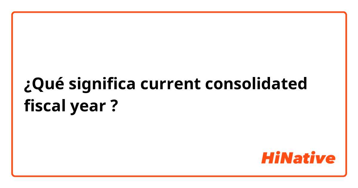 ¿Qué significa current consolidated fiscal year ?