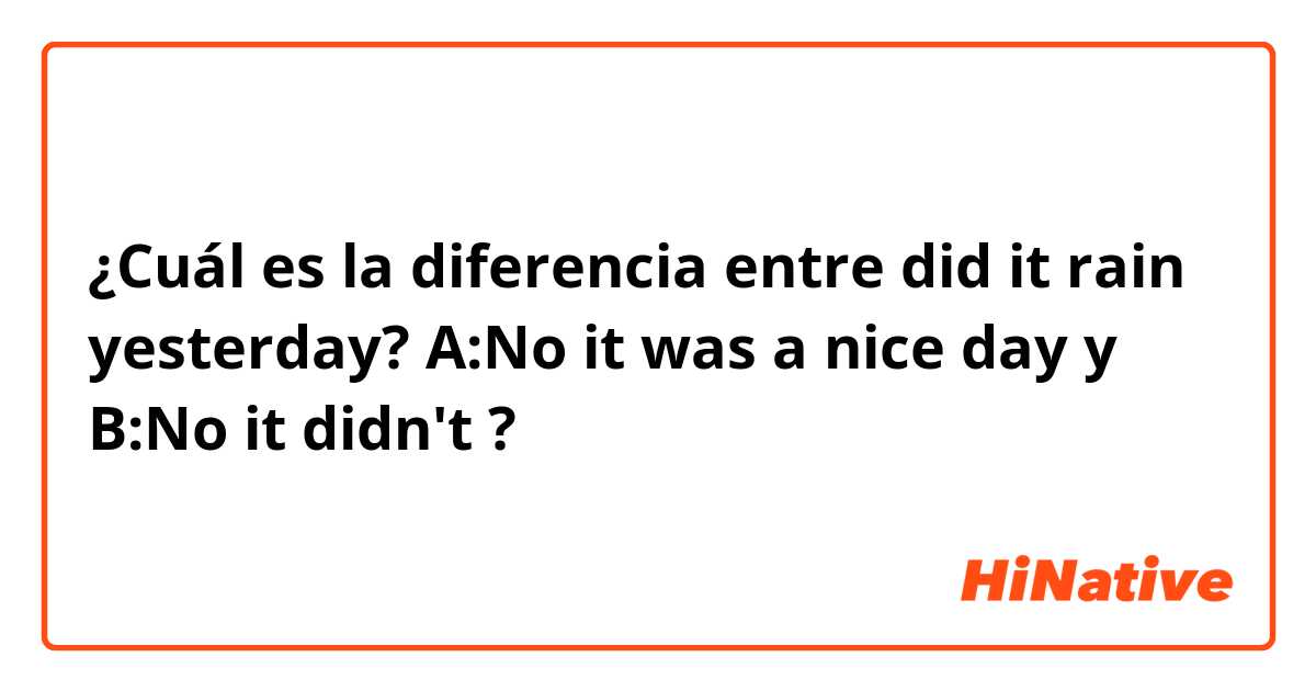 ¿Cuál es la diferencia entre did it rain yesterday? A:No it was a nice day y B:No it didn't ?