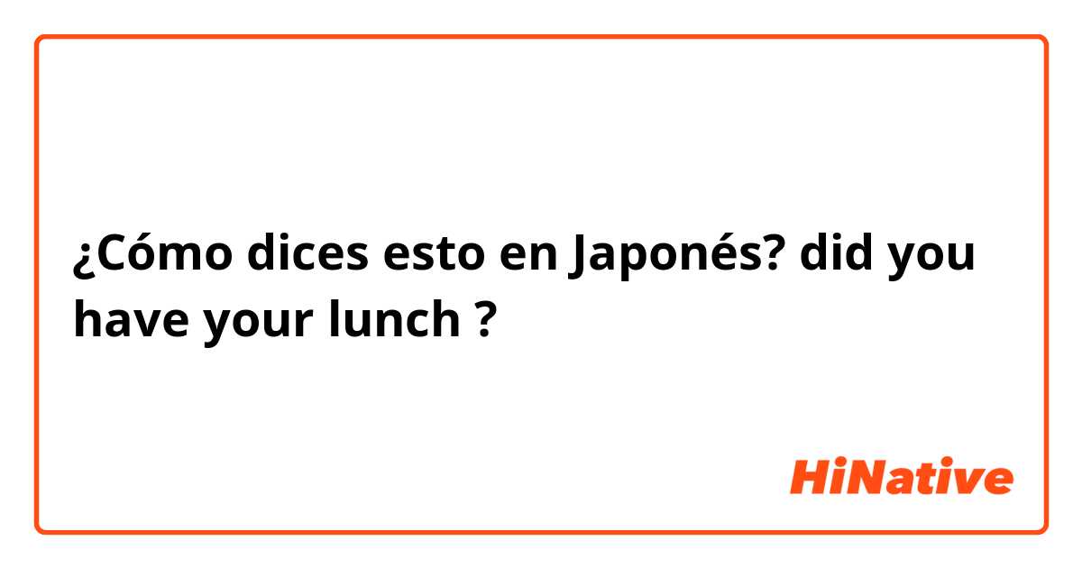 ¿Cómo dices esto en Japonés? did you have your lunch ?