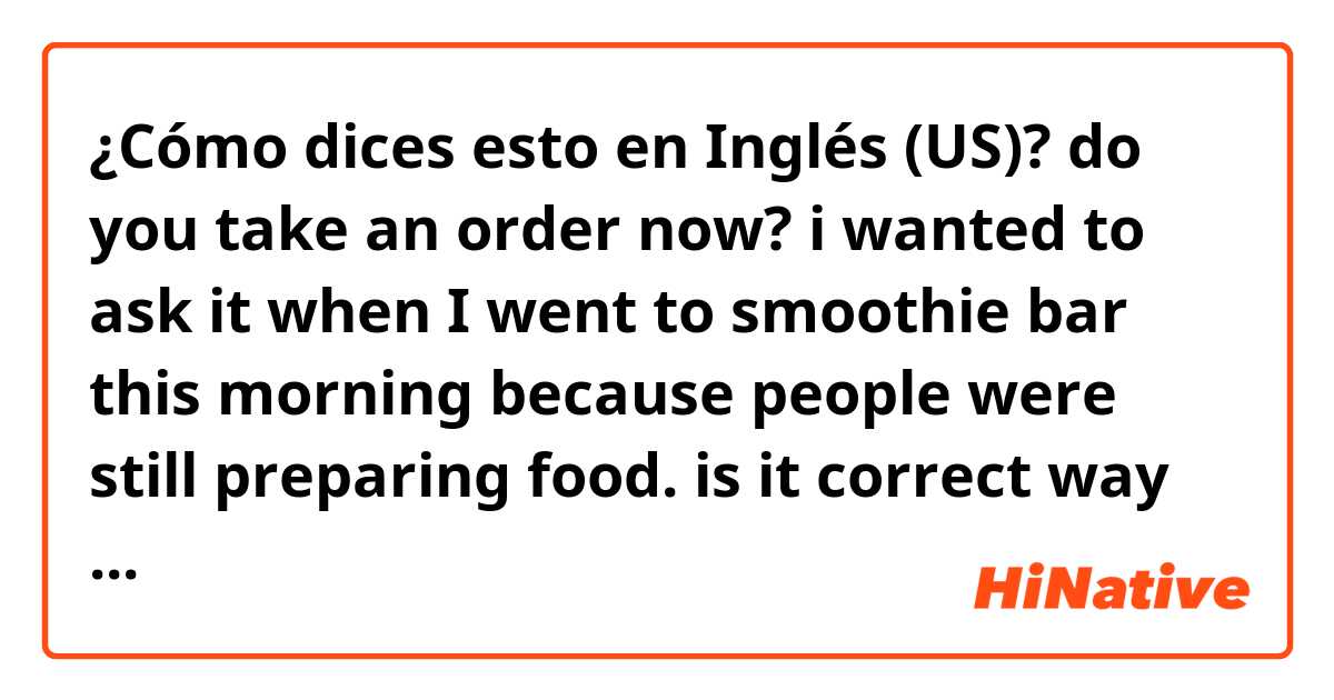 ¿Cómo dices esto en Inglés (US)? do you take an order now? i wanted to ask it when I went to smoothie bar this morning because people were still preparing food. is it correct way to ask?
