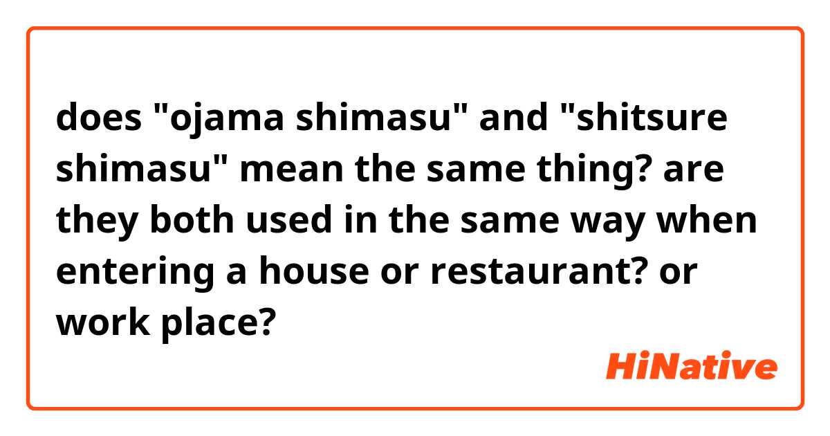 does "ojama shimasu" and "shitsure shimasu" mean the same thing? are they both used in the same way when entering a house or restaurant? or work place? 