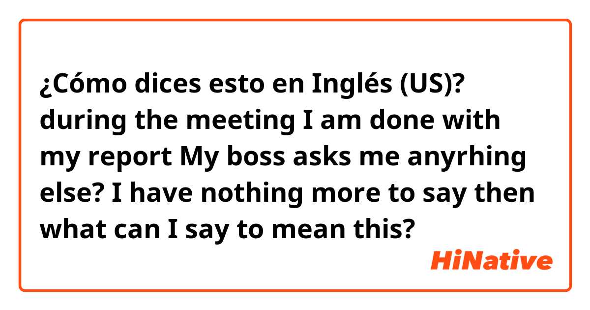 ¿Cómo dices esto en Inglés (US)? during the meeting  I am done with my report
My boss asks me anyrhing else?
I have nothing more to say then what can I say to mean this?
